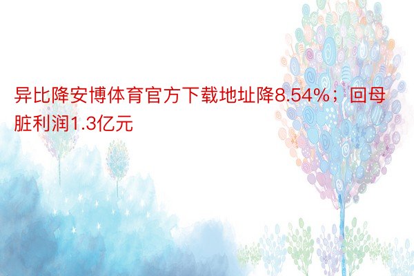 异比降安博体育官方下载地址降8.54%；回母脏利润1.3亿元