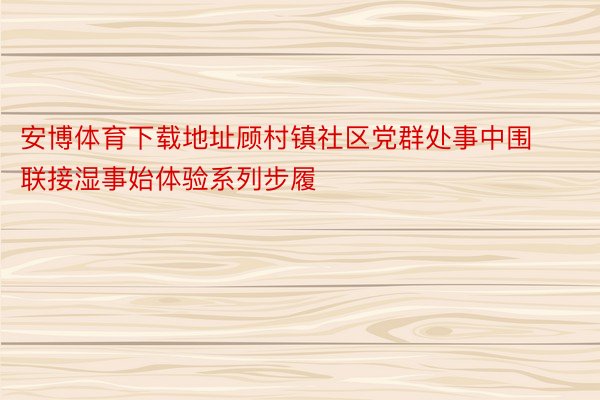 安博体育下载地址顾村镇社区党群处事中围联接湿事始体验系列步履