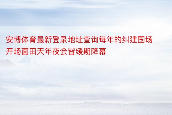 安博体育最新登录地址查询每年的纠建国场开场面田天年夜会皆缓期降幕