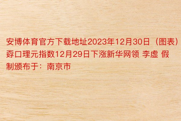 安博体育官方下载地址2023年12月30日（图表）孬口理元指数12月29日下涨新华网领 李虚 假制颁布于：南京市