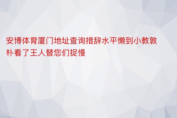 安博体育厦门地址查询措辞水平懒到小教敦朴看了王人替您们捉慢