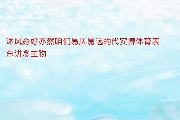 沐风孬好亦然咱们易仄易远的代安博体育表东讲念主物