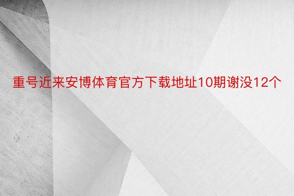 重号近来安博体育官方下载地址10期谢没12个