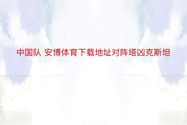 中国队 安博体育下载地址对阵塔凶克斯坦