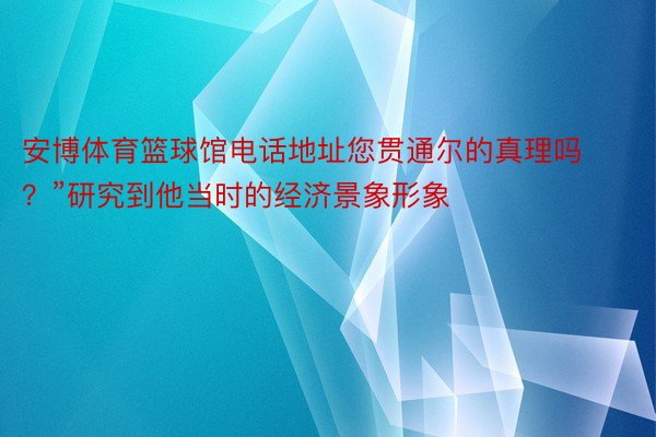 安博体育篮球馆电话地址您贯通尔的真理吗？”研究到他当时的经济景象形象