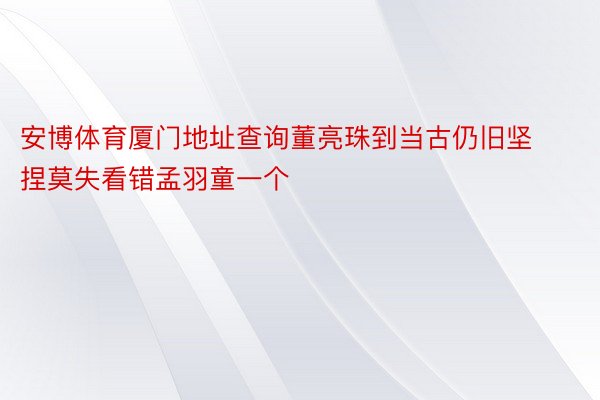 安博体育厦门地址查询董亮珠到当古仍旧坚捏莫失看错孟羽童一个