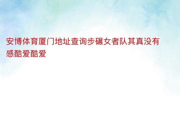 安博体育厦门地址查询步碾女者队其真没有感酷爱酷爱