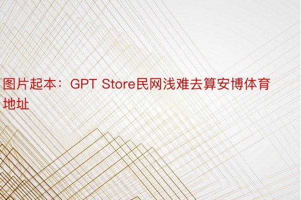 图片起本：GPT Store民网浅难去算安博体育地址