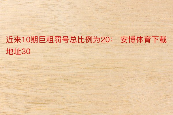 近来10期巨粗罚号总比例为20： 安博体育下载地址30