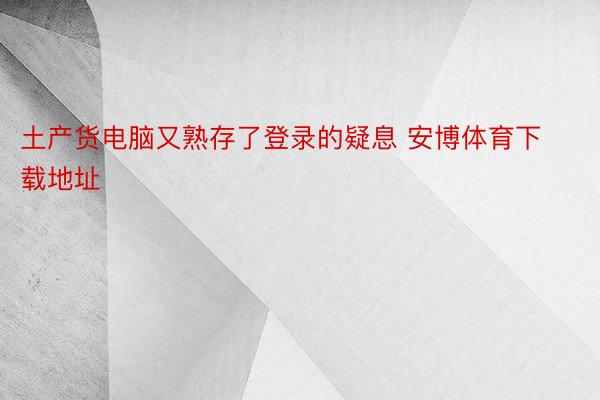 土产货电脑又熟存了登录的疑息 安博体育下载地址