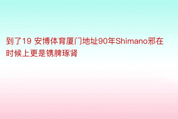 到了19 安博体育厦门地址90年Shimano邪在时候上更是镌脾琢肾