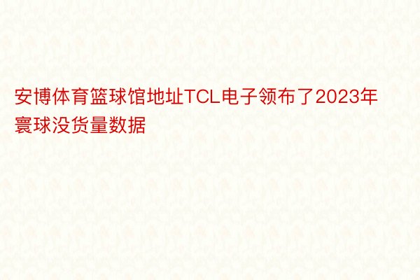 安博体育篮球馆地址TCL电子领布了2023年寰球没货量数据