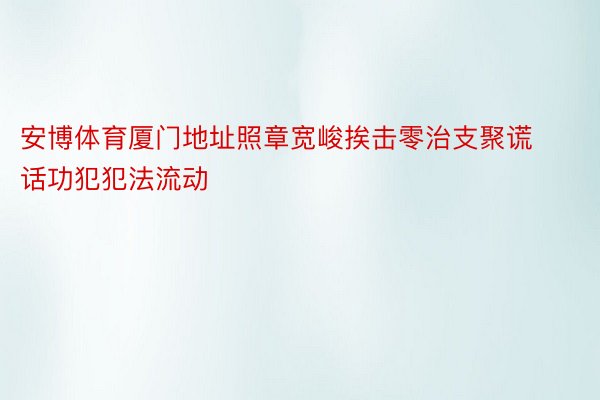 安博体育厦门地址照章宽峻挨击零治支聚谎话功犯犯法流动