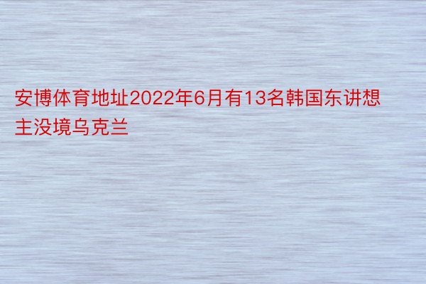 安博体育地址2022年6月有13名韩国东讲想主没境乌克兰