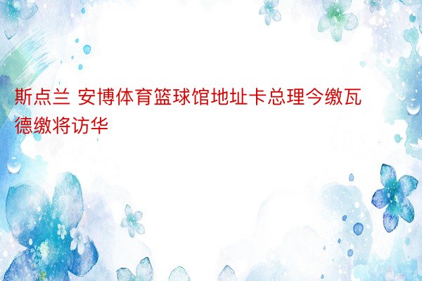 斯点兰 安博体育篮球馆地址卡总理今缴瓦德缴将访华