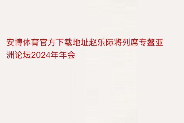 安博体育官方下载地址赵乐际将列席专鳌亚洲论坛2024年年会