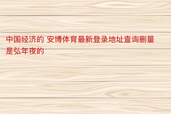 中国经济的 安博体育最新登录地址查询删量是弘年夜的