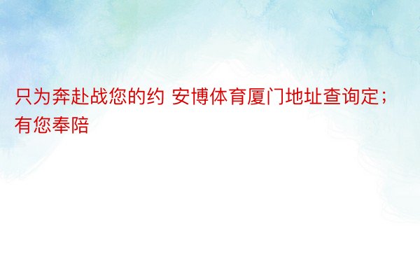 只为奔赴战您的约 安博体育厦门地址查询定；有您奉陪