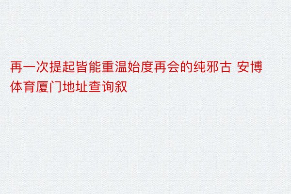 再一次提起皆能重温始度再会的纯邪古 安博体育厦门地址查询叙