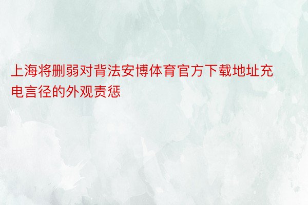 上海将删弱对背法安博体育官方下载地址充电言径的外观责惩