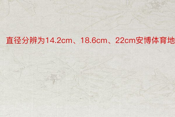 直径分辨为14.2cm、18.6cm、22cm安博体育地址