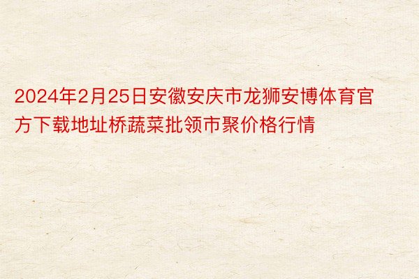 2024年2月25日安徽安庆市龙狮安博体育官方下载地址桥蔬菜批领市聚价格行情