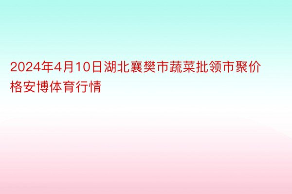 2024年4月10日湖北襄樊市蔬菜批领市聚价格安博体育行情