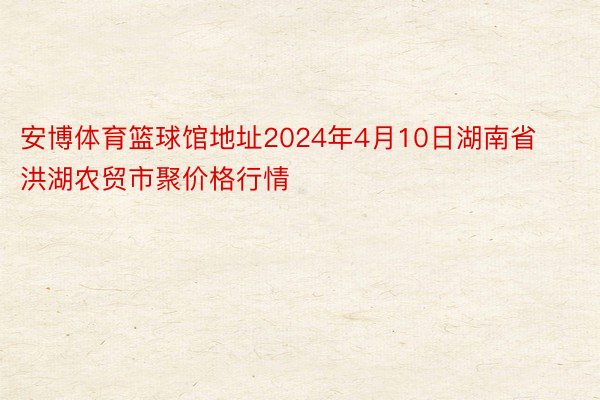 安博体育篮球馆地址2024年4月10日湖南省洪湖农贸市聚价格行情
