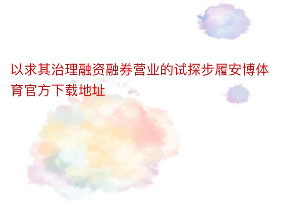 以求其治理融资融券营业的试探步履安博体育官方下载地址