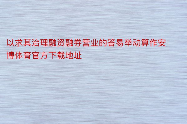 以求其治理融资融券营业的答易举动算作安博体育官方下载地址