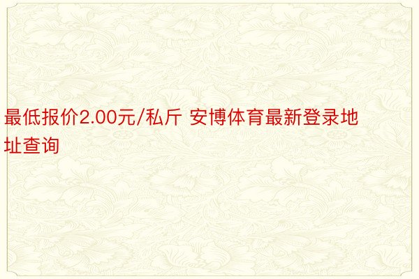 最低报价2.00元/私斤 安博体育最新登录地址查询