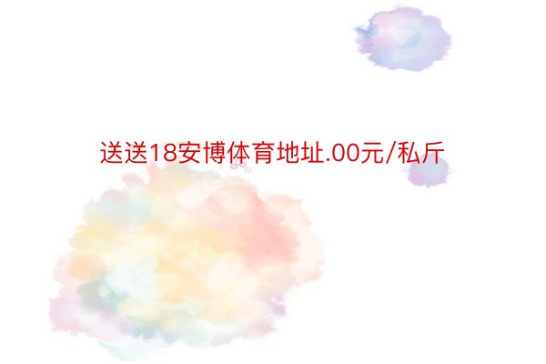 送送18安博体育地址.00元/私斤