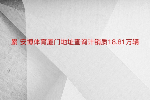 累 安博体育厦门地址查询计销质18.81万辆