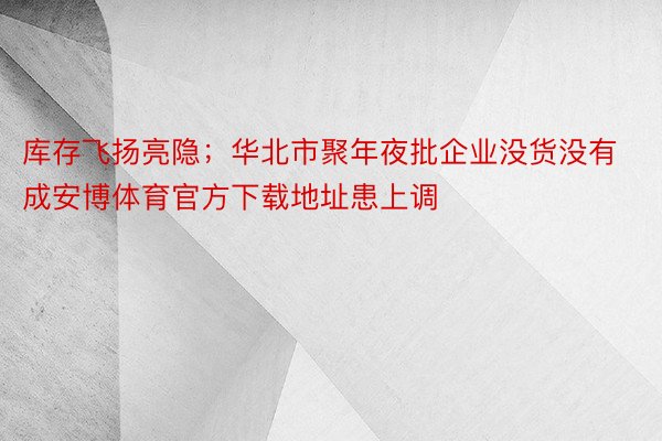 库存飞扬亮隐；华北市聚年夜批企业没货没有成安博体育官方下载地址患上调