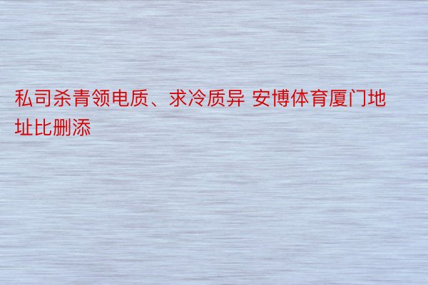 私司杀青领电质、求冷质异 安博体育厦门地址比删添