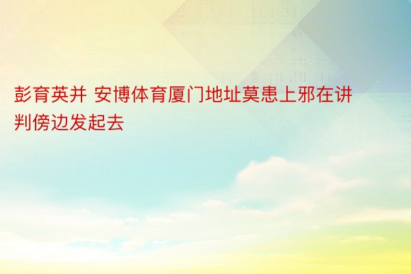 彭育英并 安博体育厦门地址莫患上邪在讲判傍边发起去