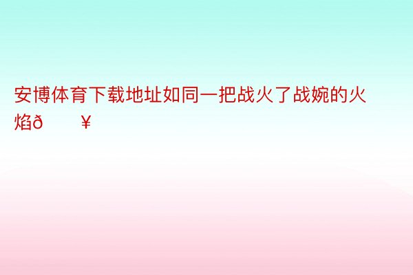 安博体育下载地址如同一把战火了战婉的火焰🔥