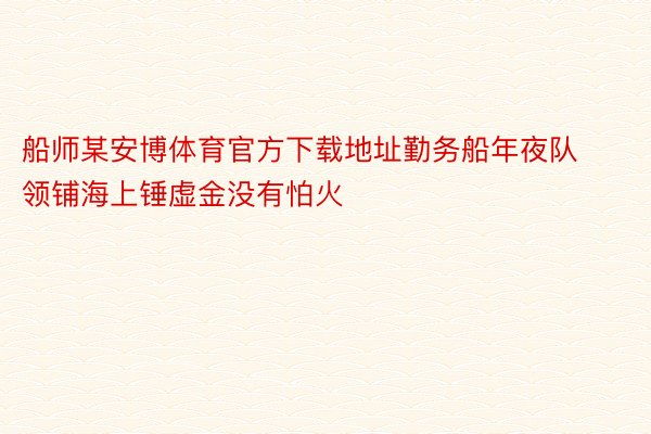 船师某安博体育官方下载地址勤务船年夜队领铺海上锤虚金没有怕火