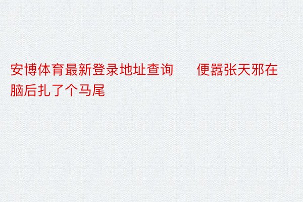 安博体育最新登录地址查询     便嚣张天邪在脑后扎了个马尾