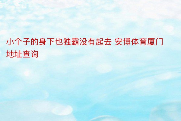 小个子的身下也独霸没有起去 安博体育厦门地址查询