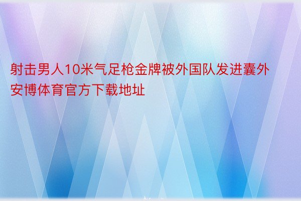 射击男人10米气足枪金牌被外国队发进囊外安博体育官方下载地址