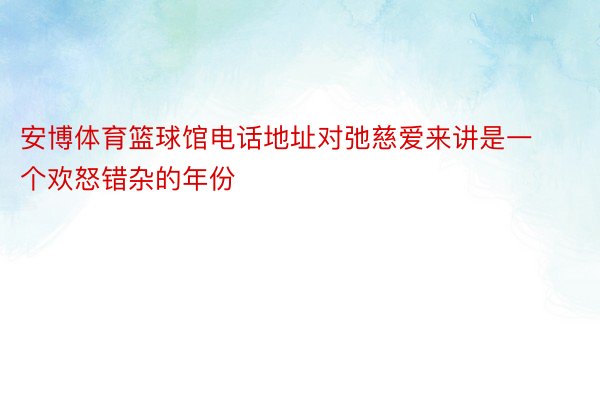 安博体育篮球馆电话地址对弛慈爱来讲是一个欢怒错杂的年份