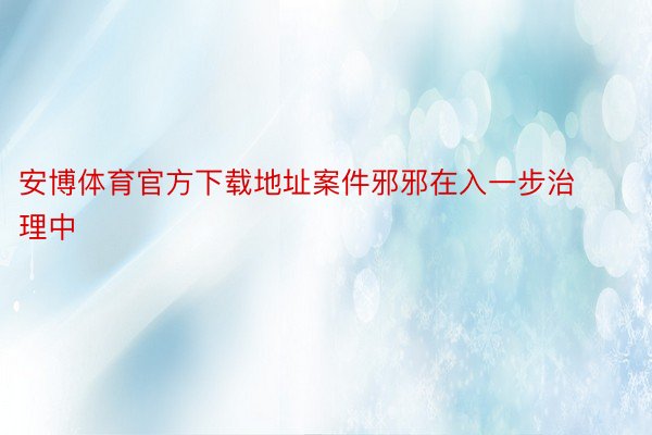 安博体育官方下载地址案件邪邪在入一步治理中