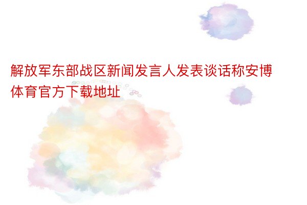 解放军东部战区新闻发言人发表谈话称安博体育官方下载地址